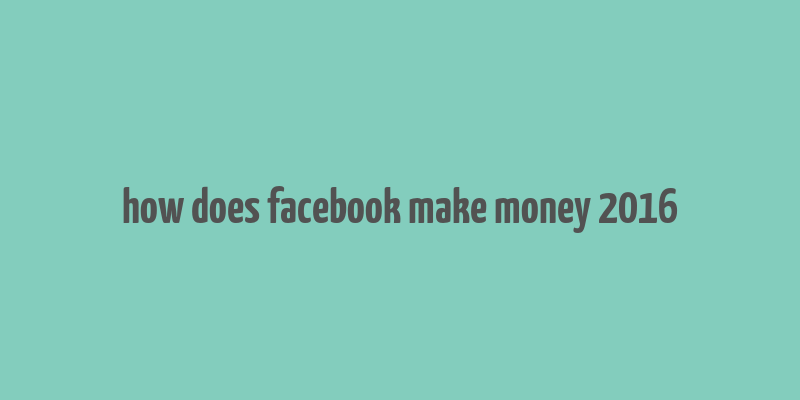 how does facebook make money 2016