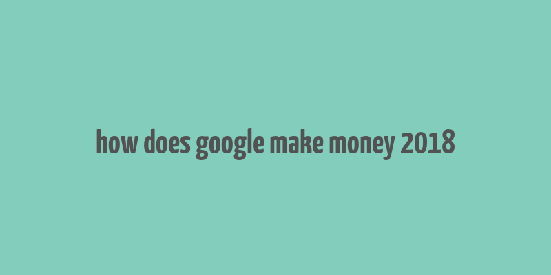 how does google make money 2018