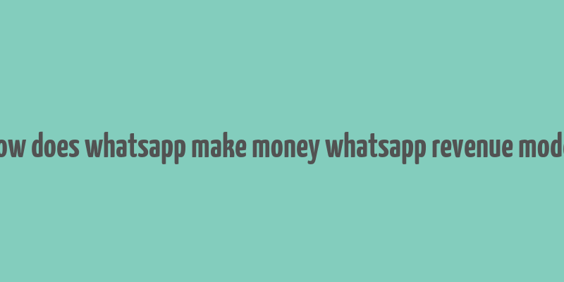 how does whatsapp make money whatsapp revenue model