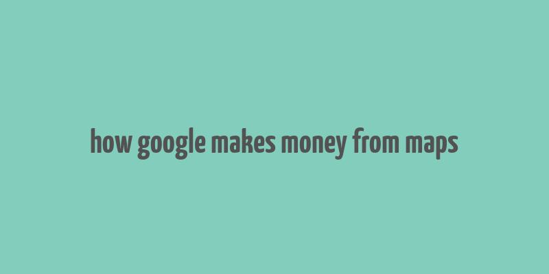 how google makes money from maps