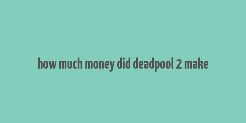 how much money did deadpool 2 make