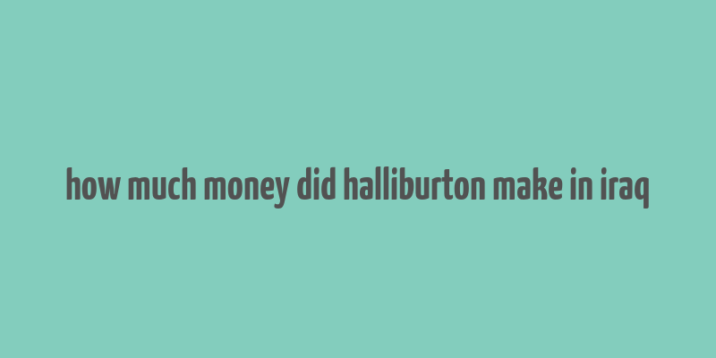 how much money did halliburton make in iraq