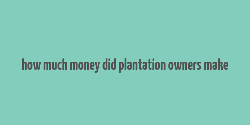 how much money did plantation owners make