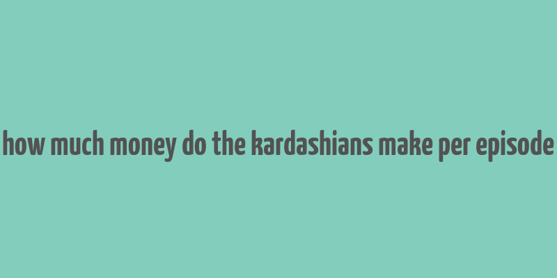 how much money do the kardashians make per episode