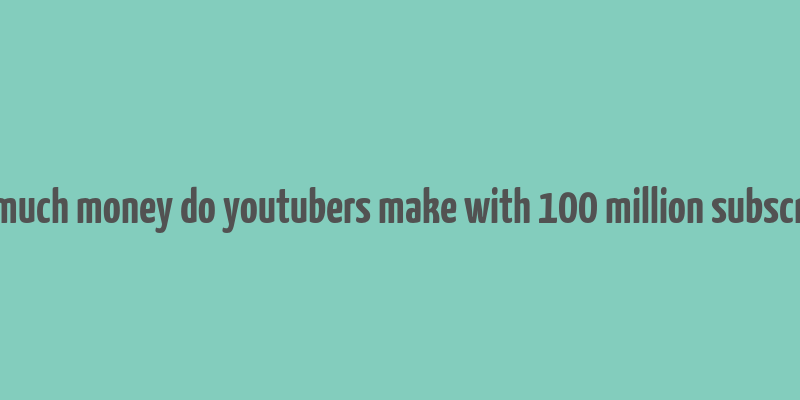 how much money do youtubers make with 100 million subscribers