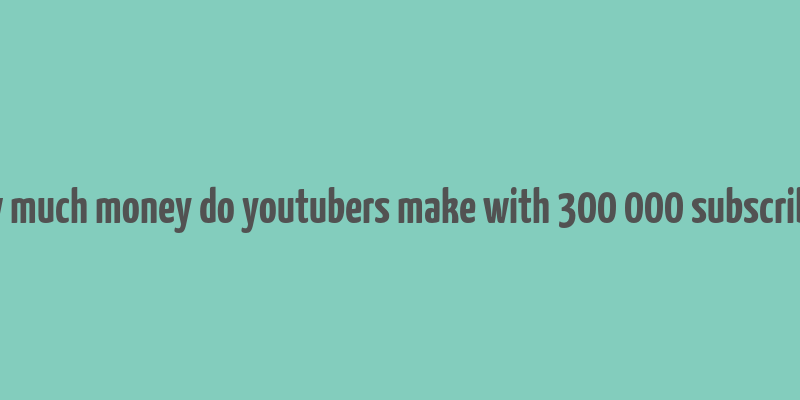 how much money do youtubers make with 300 000 subscribers