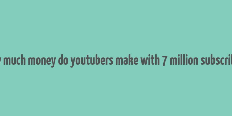 how much money do youtubers make with 7 million subscribers