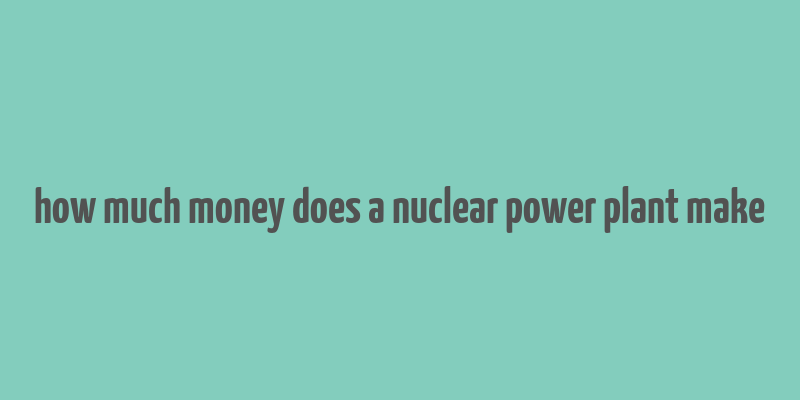 how much money does a nuclear power plant make