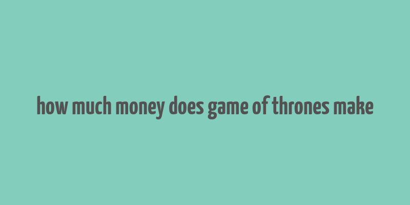 how much money does game of thrones make