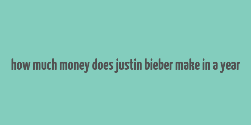 how much money does justin bieber make in a year