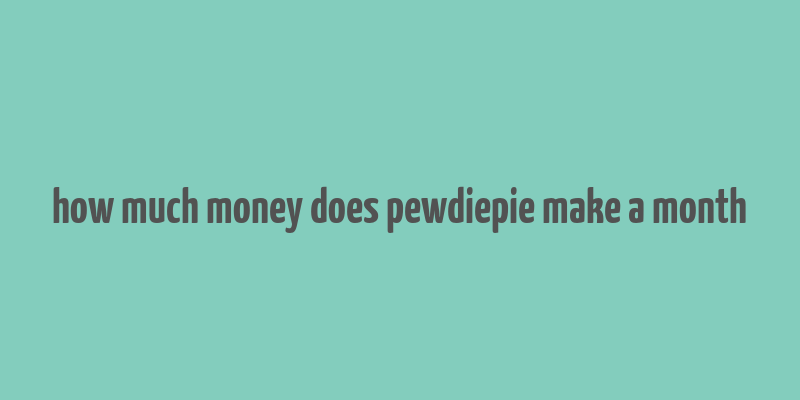 how much money does pewdiepie make a month