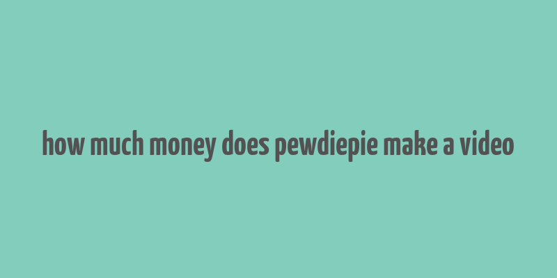 how much money does pewdiepie make a video