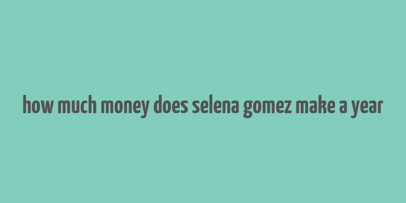 how much money does selena gomez make a year