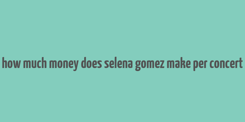 how much money does selena gomez make per concert