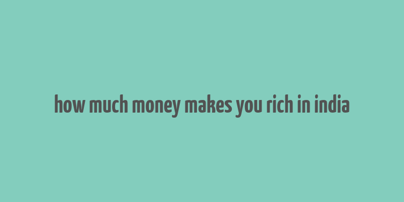 how much money makes you rich in india