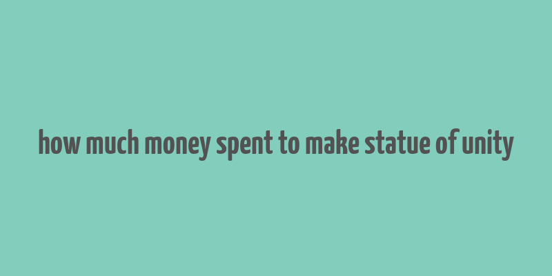 how much money spent to make statue of unity