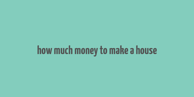 how much money to make a house