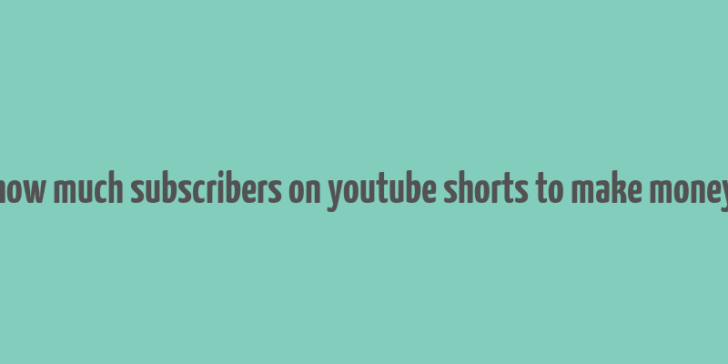 how much subscribers on youtube shorts to make money