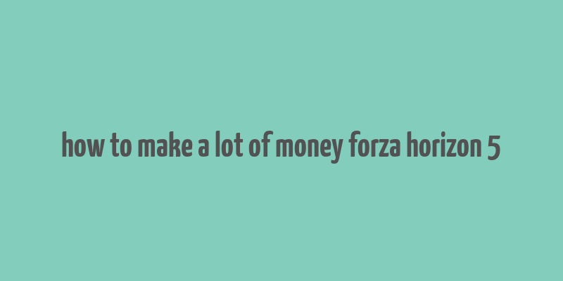 how to make a lot of money forza horizon 5