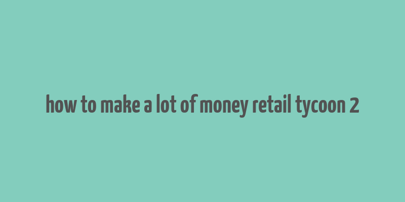 how to make a lot of money retail tycoon 2