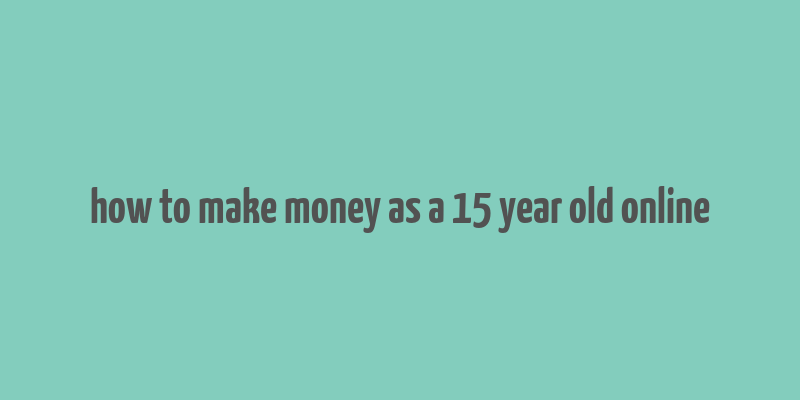 how to make money as a 15 year old online