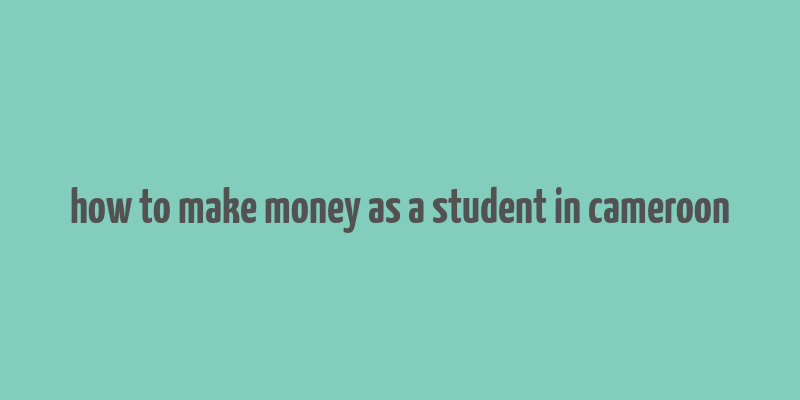 how to make money as a student in cameroon