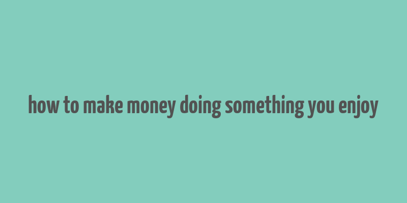 how to make money doing something you enjoy