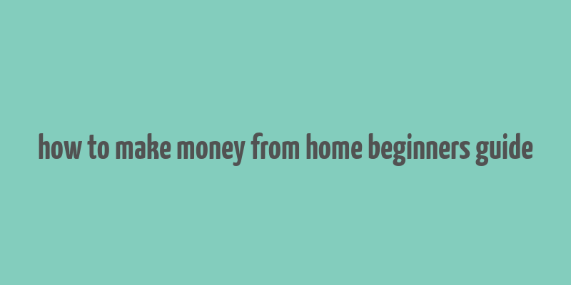 how to make money from home beginners guide