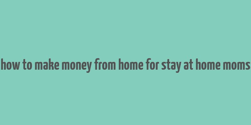 how to make money from home for stay at home moms