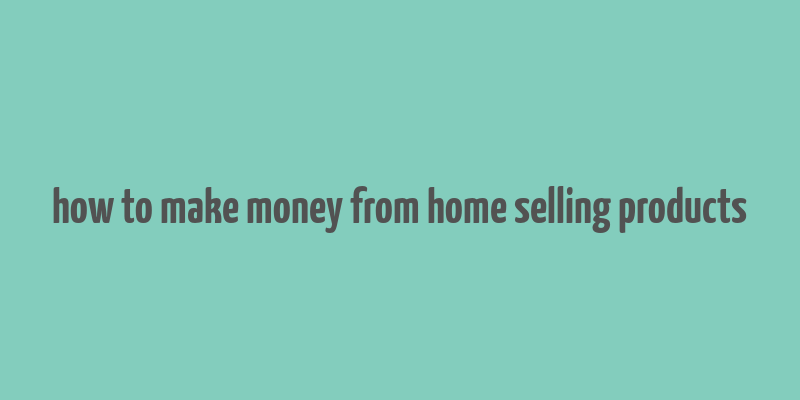 how to make money from home selling products