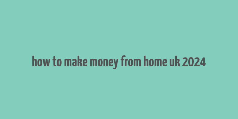 how to make money from home uk 2024