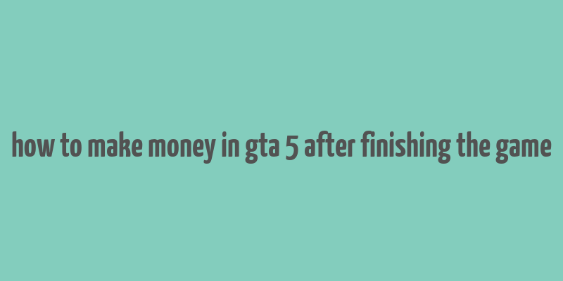 how to make money in gta 5 after finishing the game