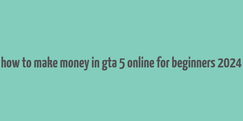 how to make money in gta 5 online for beginners 2024