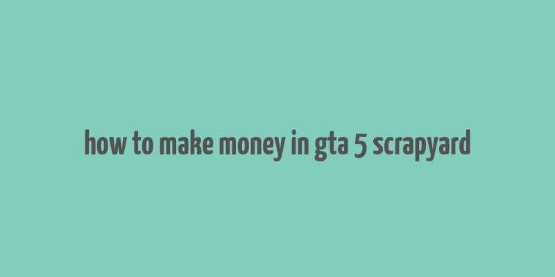 how to make money in gta 5 scrapyard