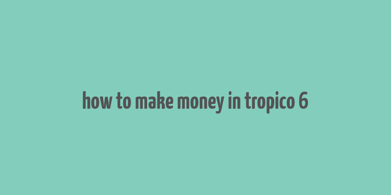 how to make money in tropico 6