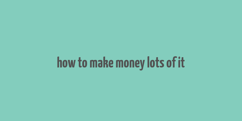 how to make money lots of it