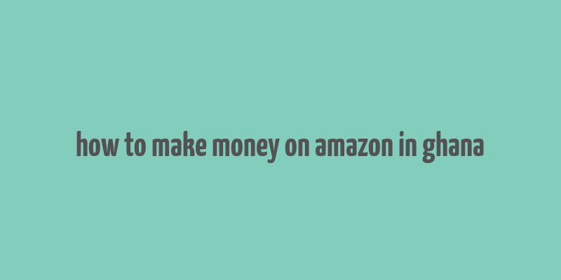 how to make money on amazon in ghana