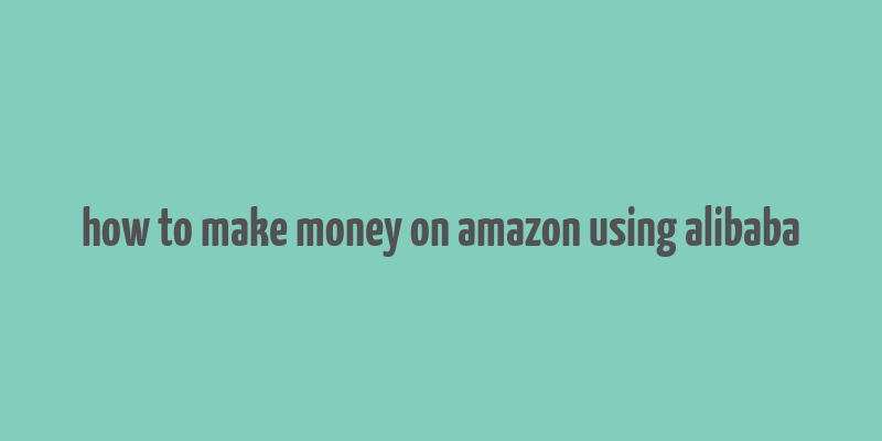 how to make money on amazon using alibaba