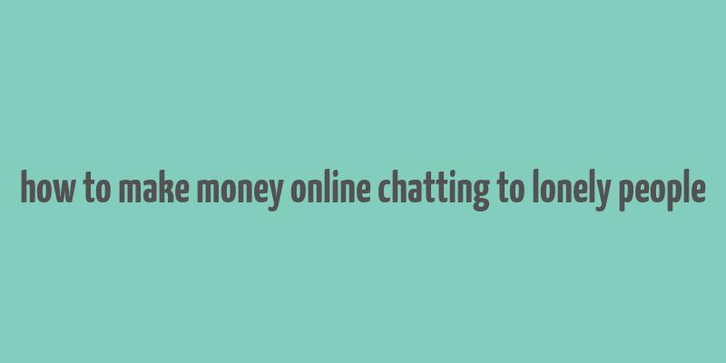 how to make money online chatting to lonely people