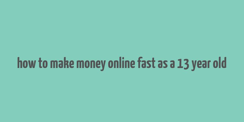 how to make money online fast as a 13 year old