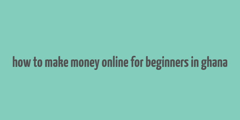 how to make money online for beginners in ghana