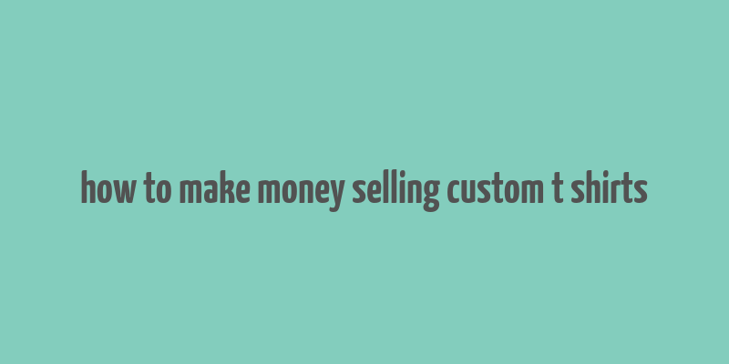 how to make money selling custom t shirts