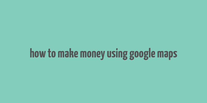 how to make money using google maps