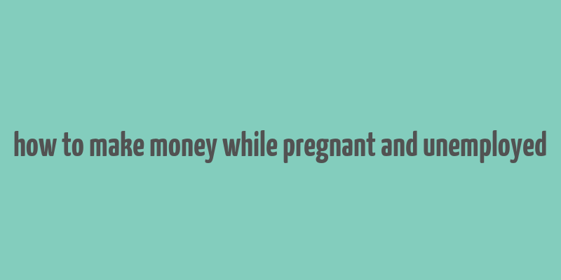 how to make money while pregnant and unemployed