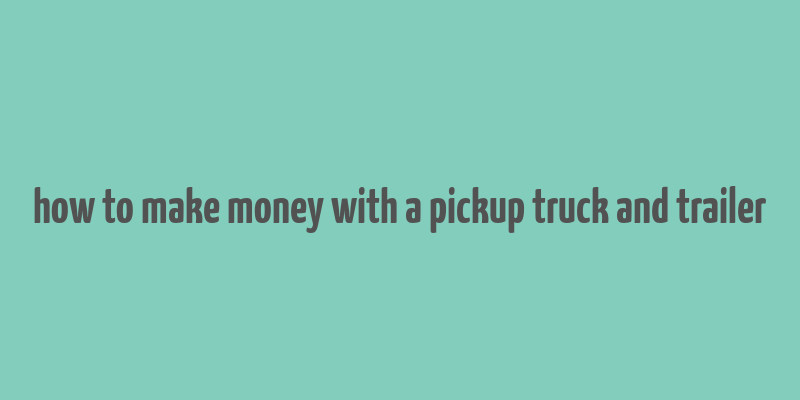 how to make money with a pickup truck and trailer