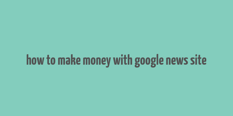 how to make money with google news site