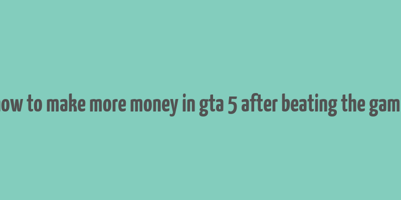 how to make more money in gta 5 after beating the game