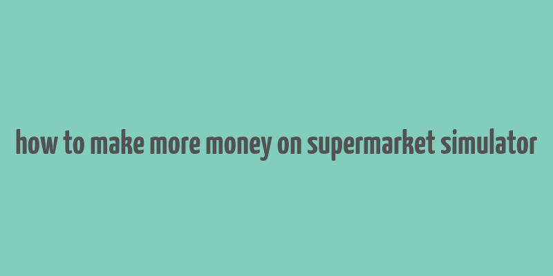 how to make more money on supermarket simulator