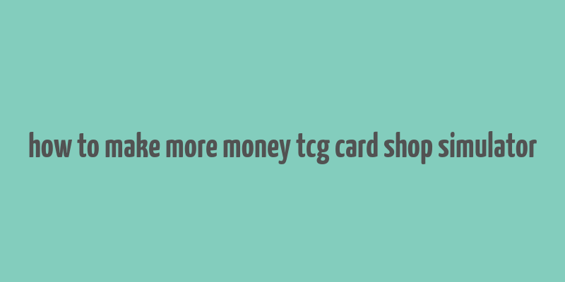 how to make more money tcg card shop simulator