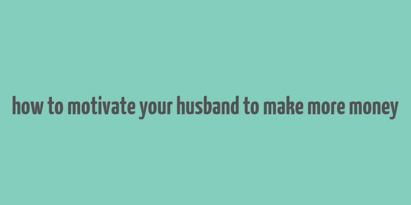 how to motivate your husband to make more money